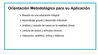 Orientación Metodológica para su Aplicación
● Basado en una educación integral.
● Aprendizaje grupal y desarrollo individual.
● Análisis y estudio de casos en la realidad clínica.
● Lectura de textos y artículos clínicos.
● Valoración análítica, crítica y reflexiva.
 