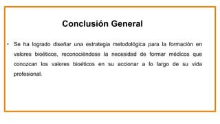 Conclusión General
• Se ha logrado diseñar una estrategia metodológica para la formación en
valores bioéticos, reconociéndose la necesidad de formar médicos que
conozcan los valores bioéticos en su accionar a lo largo de su vida
profesional.
 