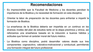 Recomendaciones
• Es imprescindible que la Facultad de Medicina y los docentes perciban la
importancia de la Bioética y la necesidad de formación en esta disciplina.
• Orientar la labor de preparación de los docentes para enfrentar e impartir la
formación de Bioética.
• La enseñanza de la Bioética debería ser impartida en un continuo en los
diversos niveles del plan de estudios tanto en la etapa preclínica y clínica, así
reforzamos una enseñanza basada en la inducción a buenos hábitos y
actitudes que formen el carácter moral del futuro médico.
• La Bioética como disciplina, podrá desarrollar valores desde sus tres
componentes: cognoscitivo, valorativo-motivacional y conductual, permitiendo
una formación integral del futuro profesional.
 