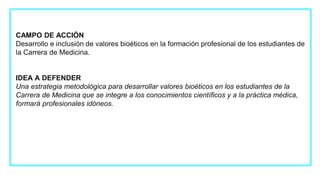 CAMPO DE ACCIÓN
Desarrollo e inclusión de valores bioéticos en la formación profesional de los estudiantes de
la Carrera de Medicina.
IDEA A DEFENDER
Una estrategia metodológica para desarrollar valores bioéticos en los estudiantes de la
Carrera de Medicina que se integre a los conocimientos científicos y a la práctica médica,
formará profesionales idóneos.
 