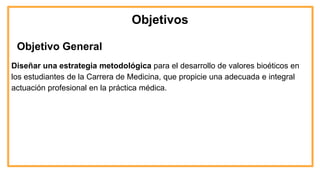 Objetivos
Objetivo General
Diseñar una estrategia metodológica para el desarrollo de valores bioéticos en
los estudiantes de la Carrera de Medicina, que propicie una adecuada e integral
actuación profesional en la práctica médica.
 