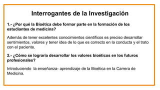 Interrogantes de la Investigación
1.- ¿Por qué la Bioética debe formar parte en la formación de los
estudiantes de medicina?
Además de tener excelentes conocimientos científicos es preciso desarrollar
sentimientos, valores y tener idea de lo que es correcto en la conducta y el trato
con el paciente.
2.- ¿Cómo se lograría desarrollar los valores bioéticos en los futuros
profesionales?
Introduciendo la enseñanza- aprendizaje de la Bioética en la Carrera de
Medicina.
 