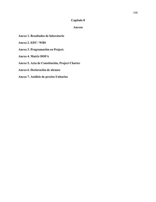 108
Capítulo 8
Anexos
Anexo 1. Resultados de laboratorio
Anexo 2. EDT / WBS
Anexo 3. Programación en Project.
Anexo 4. Matriz DOFA
Anexo 5. Acta de Constitución, Project Charter
Anexo 6. Declaración de alcance
Anexo 7. Análisis de precios Unitarios
 