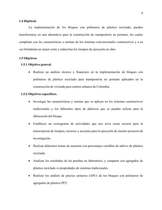 8
1.4 Hipótesis
La implementación de los bloques con polímeros de plástico reciclado, pueden
transformarse en una alternativa para la construcción de mampostería no portante, los cuales
cumplirán con las características y normas de los sistemas convencionales constructivos y a su
vez brindarían un mejor costo y reducirían los tiempos de ejecución en obra
1.5 Objetivos
1.5.1 Objetivo general.
 Realizar un análisis técnico y financiero en la implementación de bloques con
polímeros de plástico reciclado para mampostería no portante aplicados en la
construcción de vivienda para centros urbanos de Colombia.
1.5.2 Objetivos específicos.
 Investigar las características y normas que se aplican en los sistemas constructivos
tradicionales y los diferentes tipos de plásticos que se pueden utilizar para la
fabricación del bloque.
 Establecer un cronograma de actividades que nos sirva como recurso para la
transcripción de tiempos, recursos y acciones para la ejecución de nuestro proyecto de
investigación.
 Realizar diferentes tomas de muestras con porcentajes variables de aditivo de plástico
reciclado.
 Analizar los resultados de las pruebas en laboratorio, y comparar con agregados de
plástico reciclado vs propiedades de sistemas tradicionales.
 Realizar los análisis de precios unitarios (APU) de los bloques con polímeros de
agregados de plástico PET.
 