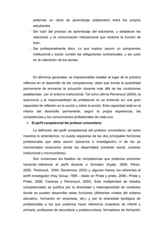 potenciar un clima de aprendizaje colaborativo entre los propios
estudiantes.
 Ser tutor del proceso de aprendizaje del estudiante, y establecer las
relaciones y la comunicación interpersonal que reclama la función de
tutor.
 Ser profesionalmente ético. Lo que implica: asumir un compromiso
institucional y social, cumplir las obligaciones contractuales, y ser justo
en la valoración de los demás.
En términos generales, es imprescindible resaltar el lugar de la práctica
reflexiva en el desarrollo de las competencias, dado que brinda la posibilidad
permanente de enmarcar la actuación docente más allá de las condiciones
establecidas por el entorno institucional. Tal como afirma Perrenoud (2004), la
autonomía y la responsabilidad de profesional no se entiende sin una gran
capacidad de reflexión en la acción y sobre la acción. Esta capacidad está en el
interior del desarrollo permanente, según la propia experiencia, las
competencias y los conocimientos profesionales de cada uno.
• El perfil competencial del profesor universitario
La definición del perfil competencial del profesor universitario, tal como
nosotros lo entendemos, no puede separarse de las dos principales funciones
profesionales que debe asumir (docencia e investigación) ni de los ya
mencionados escenarios donde las desarrollará (contexto social, contexto
institucional y microcontexto).
Son numerosos los listados de competencias que podemos encontrar
haciendo referencia al perfil docente o formador (Ayala, 2008; Pérez,
2005; Perenoud, 2004; Sarramona, 2002) y, algunos menos, los referentes al
perfil investigador (Hay Group, 1996 - citado en Pirela y prieto, 2006-; Pirela y
Prieto, 2006; Carreras y Perrenaud, 2005). Esta multiplicidad de listados
competenciales se justifica por la diversidad y heterogeneidad de contextos
donde se pueden desarrollar estas funciones (diferentes niveles del sistema
educativo, formación en empresas, etc.) y por la diversidad tipológica de
profesionales a los que podemos hacer referencia (maestros de infantil y
primaria, profesores de secundaria y postsecundaria, formadores de formación
 