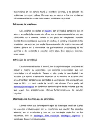 manifestarse en un tiempo futuro y contribuir, además, a la solución de
problemas concretos, incluso diferentes en su esencia a los que motivaron
inicialmente el desarrollo del conocimiento, habilidad o capacidad.
Estrategias de enseñanza
Las acciones las realiza el maestro, con el objetivo consciente que el
alumno aprenda de la manera más eficaz, son acciones secuenciadas que son
controladas por el docente. Tienen un alto grado de complejidad. Incluyen
medios de enseñanza para su puesta en práctica, el control y evaluación de los
propósitos. Las acciones que se planifiquen dependen del objetivo derivado del
objetivo general de la enseñanza, las [características psicológicas] de los
alumnos y del contenido a enseñar, entre otras. Son acciones externas,
observables.
Estrategias de aprendizaje
Las acciones las realiza el alumno, con el objetivo siempre consciente de
apoyar y mejorar su aprendizaje, son acciones secuenciadas que son
controladas por el estudiante. Tienen un alto grado de complejidad. Las
acciones que ejecuta el estudiante dependen de su elección, de acuerdo a los
procedimientos y conocimientos asimilados, a sus motivos y a la orientación que
haya recibido, por tanto media la decisión del alumno. Forma parte del
aprendizaje estratégico. Se consideran como una guía de las acciones que hay
que seguir. Son procedimientos internos fundamentalmente de carácter
cognitivo.
Clasificaciones de estrategias de aprendizaje
La más común que contempla tres tipos de estrategias y tiene en cuenta
los aspectos motivacionales; por la importancia que revisten los aspectos
afectivos, en la adquisición y uso de una estrategia específica en los
educandos. Son las estrategias meta cognitivas, estrategias cognitivas y
estrategias de apoyo motivacionales.
 