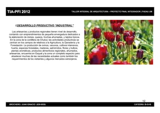 TIA-PFI 2012                                                   TALLER INTEGRAL DE ARQUITECTURA – PROYECTO FINAL INTEGRADOR | FADAU UM




       I.DESARROLLO PRODUCTIVO “INDUSTRIAL”

    Las artesanías y productos regionales tienen nivel de desarrollo,
 contando con emprendimientos de pequeña envergadura dedicados a
 la elaboración de dulces, quesos, truchas ahumadas, y tejidos típicos.
  En la zona de la cordillera de Chubut, las actividades productivas se
  centran en los campos de relativos a la Agricultura, la Ganadería y la
   Forestación. La producción de ovinos, vacunos, cultivos intensivos,
   huerta, especies forestales, maderas, salmónidos, flores y bulbos,
   plantas aromáticas, productos alimenticios regionales, ahumados,
 artesanías, encuentra en Esquel y la zona un completo espectro para
    abastecer muchas de las necesidades actuales como también los
    requerimientos de los visitantes y algunos mercados extranjeros.




                                                                                                                            12
 BROCHERO, JUAN IGNACIO (829-0029)                                                                                   CATEDRA: B+S+B
 