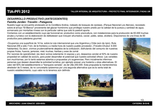 TIA-PFI 2012                                                    TALLER INTEGRAL DE ARQUITECTURA – PROYECTO FINAL INTEGRADOR | FADAU UM


DESARROLLO PRODUCTIVO (ANTECEDENTES)
Familia Jordán: Trevelin - Patagonia
Nuestro lugar se encuentra enclavado en la Cordillera Andina, rodeado de bosques de cipreses, (Parque Nacional Los Alerces), recostado
sobre el arroyo "El Blanco" proveniente del glaciar homónimo que privilegia nuestro predio por la calidad de la pureza y cantidad de agua,
enmarcado por montañas níveas con la particular calma que solo lo pastoril aporta.
Contamos con un establecimiento cuyo eje funcional es: productivo como piscicultura, con instalaciones para la producción de 65.000 truchas
anules y turístico con la elaboración de delikatesen que incluyen ahumados, caviar, patés, setas, etcétera. Disponemos de una línea de 60
productos para paladares gourmet.

-Ocupamos una superficie de 14 ha. sobre la ruta internacional que une Argentina y Chile (aún de ripio). Ruta
Nacional 259 a sólo 7 km. de la frontera y a media hora de nuestro pueblo proveedor, (Trevelin-Chubut: 6.000
habitantes). Es decir, vivimos prudencialmente alejados de la civilización, disfrutando del consumo de nuestras
propias frutas, huevos, jamones, miel, truchas, hierbas y aves de corral.
Por razones de operatividad, (es decir somos solamente mi esposa y yo), deseamos vender el 50% de nuestra
propiedad en calidad de socio/s, para poder desarrollar el potencial que nuestra actividad ofrece. Las variables
son muchísimas, por lo tanto estamos abiertos a propuestas y/o sugerencias. Pero inicialmente inferimos
personas que deseen desarrollar la actividad turística; por ejemplo anexar una hostería u otras alternativas. El
valor del 50% del establecimiento a "tranquera cerrada”, es de U$s 250.000. Esta propuesta la mantendremos
alrededor de 5 meses, de no concretarla optaremos por una segunda alternativa que es la venta total de
nuestro establecimiento, cuyo valor no lo tenemos aún definido




                                                                                                                                   13
  BROCHERO, JUAN IGNACIO (829-0029)                                                                                        CATEDRA: B+S+B
 