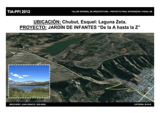 TIA-PFI 2012                         TALLER INTEGRAL DE ARQUITECTURA – PROYECTO FINAL INTEGRADOR | FADAU UM




              UBICACIÓN: Chubut, Esquel: Laguna Zeta.
          PROYECTO: JARDÍN DE INFANTES “De la A hasta la Z”




                                                                                                  46
 BROCHERO, JUAN IGNACIO (829-0029)                                                         CATEDRA: B+S+B
 