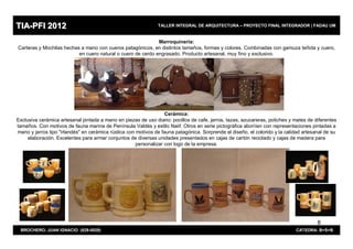 TIA-PFI 2012                                                   TALLER INTEGRAL DE ARQUITECTURA – PROYECTO FINAL INTEGRADOR | FADAU UM


                                                             Marroquinería:
Carteras y Mochilas hechas a mano con cueros patagónicos, en distintos tamaños, formas y colores. Combinadas con gamuza teñida y cuero,
                          en cuero natural o cuero de cerdo engrasado. Producto artesanal, muy fino y exclusivo.




                                                                   Cerámica:
Exclusiva cerámica artesanal pintada a mano en piezas de uso diario: pocillos de cafe, jarros, tazas, azucareras, potiches y mates de diferentes
tamaños. Con motivos de fauna marina de Península Valdés y estilo Naiif. Otros en serie pictogràfica aborìíen con representaciones pintadas a
mano y jarros tipo "irlandés" en ceràmica rústica con motivos de fauna patagónica. Sorprende el diseño, el colorido y la calidad artesanal de su
     elaboración. Excelentes para armar conjuntos de diversas unidades presentados en cajas de cartón reciclado y cajas de madera para
                                                      personalizar con logo de la empresa.




                                                                                                                                       8
 BROCHERO, JUAN IGNACIO (829-0029)                                                                                           CATEDRA: B+S+B
 