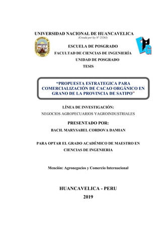 UNIVERSIDAD NACIONAL DE HUANCAVELICA
(Creada por ley N° 25265)
ESCUELA DE POSGRADO
FACULTAD DE CIENCIAS DE INGENIERÍA
UNIDAD DE POSGRADO
TESIS
LÍNEA DE INVESTIGACIÓN:
NEGOCIOS AGROPECUARIOS YAGROINDUSTRIALES
PRESENTADO POR:
BACH. MARYSABEL CORDOVA DAMIAN
PARA OPTAR EL GRADO ACADÉMICO DE MAESTRO EN
CIENCIAS DE INGENIERIA
Mención: Agronegocios y Comercio Internacional
HUANCAVELICA - PERU
2019
“PROPUESTA ESTRATEGICA PARA
COMERCIALIZACIÓN DE CACAO ORGÁNICO EN
GRANO DE LA PROVINCIA DE SATIPO”
 
