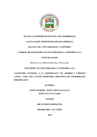 ESCUELA SUPERIOR POLITÉCNICA DE CHIMBORAZO
FACULTAD DE ADMINISTRACIÓN DE EMPRESAS
ESCUELA DE CONTABILIDAD Y AUDITORÍA
CARRERA DE INGENIERÍA EN CONTABILIDAD Y AUDITORÍA C.P.A
TESIS DE GRADO
PREVIO A LA OBTENCIÓN DEL TÍTULO DE:
INGENIERO EN CONTABILIDAD Y AUDITORÍA C.P.A
“AUDITORÍA INTEGRAL A LA COOPERATIVA DE AHORRO Y CRÉDITO
CACHA LTDA. DEL CANTÓN RIOBAMBA, PROVINCIA DE CHIMBORAZO,
PERIODO 2013”.
AUTORES:
SONIA MARIBEL HUILCAREMA GUALAN
JOSÉ LUIS CUVI TARIS
ASESOR:
DR. PATRICIO ROBALINO
RIOMBAMBA- ECUADOR
2014
 