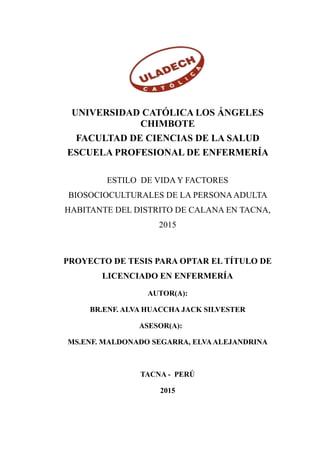 UNIVERSIDAD CATÓLICA LOS ÁNGELES
CHIMBOTE
FACULTAD DE CIENCIAS DE LA SALUD
ESCUELA PROFESIONAL DE ENFERMERÍA
ESTILO DE VIDA Y FACTORES
BIOSOCIOCULTURALES DE LA PERSONA ADULTA
HABITANTE DEL DISTRITO DE CALANA EN TACNA,
2015
PROYECTO DE TESIS PARA OPTAR EL TÍTULO DE
LICENCIADO EN ENFERMERÍA
AUTOR(A):
BR.ENF. ALVA HUACCHA JACK SILVESTER
ASESOR(A):
MS.ENF. MALDONADO SEGARRA, ELVAALEJANDRINA
TACNA - PERÚ
2015
 