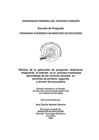 UNIVERSIDAD FEMENINA DEL SAGRADO CORAZÓN


              Escuela de Posgrado
PROGRAMA ACADÉMICO DE MAESTRÍA EN EDUCACIÓN




Efectos de la aplicación de proyectos didácticos
  integrando la internet en el proceso enseñanza
      aprendizaje de las ciencias sociales en
           alumnos de primero, segundo
              y tercero de secundaria

              Estudio realizado en el Colegio
          de educación personalizada Agnus Dei
                en el distrito de San Borja


                 Tesis presentada por:

             Ana Cecilia Alemán Saravia
                Para optar el grado de:
              MAGISTER EN EDUCACIÓN
             Mención: Tecnología Educativa
                       Lima-Perú
                          2008
 