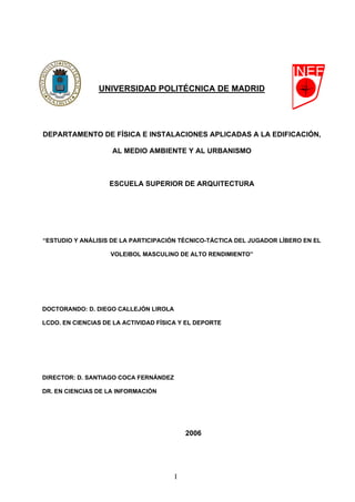 UNIVERSIDAD POLITÉCNICA DE MADRID
DEPARTAMENTO DE FÍSICA E INSTALACIONES APLICADAS A LA EDIFICACIÓN,
AL MEDIO AMBIENTE Y AL URBANISMO
ESCUELA SUPERIOR DE ARQUITECTURA
“ESTUDIO Y ANÁLISIS DE LA PARTICIPACIÓN TÉCNICO-TÁCTICA DEL JUGADOR LÍBERO EN EL
VOLEIBOL MASCULINO DE ALTO RENDIMIENTO”
DOCTORANDO: D. DIEGO CALLEJÓN LIROLA
LCDO. EN CIENCIAS DE LA ACTIVIDAD FÍSICA Y EL DEPORTE
DIRECTOR: D. SANTIAGO COCA FERNÁNDEZ
DR. EN CIENCIAS DE LA INFORMACIÓN
2006
I
 