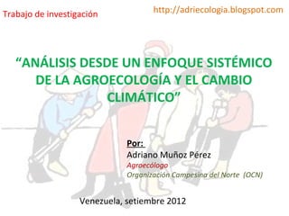 Trabajo de investigación             http://adriecologia.blogspot.com




   “ANÁLISIS DESDE UN ENFOQUE SISTÉMICO
      DE LA AGROECOLOGÍA Y EL CAMBIO
                 CLIMÁTICO”


                              Por:
                              Adriano Muñoz Pérez
                              Agroecólogo
                              Organización Campesina del Norte (OCN)


                   Venezuela, setiembre 2012
 