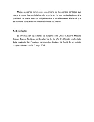 Muchas personas tienen poco conocimiento de las grandes bondades que
otorga la menta, las propiedades más importantes de esta planta obedecen. A la
presencia del aceite esencial y especialmente a su constituyente, el mentol, que
es altamente consumido con fines medicinales y culinarios.
1.5 Delimitación
La investigación experimental se realizará en la Unidad Educativa Maestro
Orlando Enrique Rodríguez por los alumnos del 5to año ‘C’. Ubicado en el estado
Zulia, municipio San Francisco, parroquia Los Cortijos, Vía Perijá. En un periodo
comprendido Octubre 2017 Mayo 2017
 