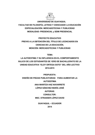 UNIVERSIDAD DE GUAYAQUIL
FACULTAD DE FILOSOFÍA, LETRAS Y CIENCIASDE LA EDUCACIÓN
ESPECIALIZACIÓN: MERCADOTECNIA Y PUBLICIDAD
MODALIDAD- PRESENCIAL y SEMI PRESENCIAL
PROYECTO EDUCATIVO
PREVIO A LA OBTENCIÓN DEL TÍTULO DE LICENCIADOS EN
CIENCIAS DE LA EDUCACIÓN,
MENCIÓN: MERCADOTECNIA Y PUBLICIDAD
TEMA
LA AUTOESTIMA Y SU INFLUENCIA EN EL COMPORTAMIENTO
ÁULICO DE LOS ESTUDIANTES DE 1ERO DE BACHILLERATO DE LA
UNIDAD EDUCATIVA “ELOY ORTEGA SOTO” DEL AÑO LECTIVO
2014-2015
PROPUESTA:
DISEÑO DE PIEZAS PUBLICITARIAS PARA AUMENTAR LA
AUTOESTIMA
ANA MARITZA HAZ NAVARRETE
LÓPEZ SÁNCHEZ MARÍA JOSÉ
AUTORAS:
CONSULTOR:
MSC. STRASSER LÓPEZ DAVID
GUAYAQUIL – ECUADOR
2014
 