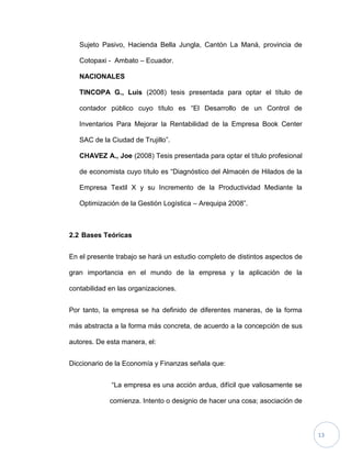 13
Sujeto Pasivo, Hacienda Bella Jungla, Cantón La Maná, provincia de
Cotopaxi - Ambato – Ecuador.
NACIONALES
TINCOPA G., Luis (2008) tesis presentada para optar el título de
contador público cuyo título es “El Desarrollo de un Control de
Inventarios Para Mejorar la Rentabilidad de la Empresa Book Center
SAC de la Ciudad de Trujillo”.
CHAVEZ A., Joe (2008) Tesis presentada para optar el título profesional
de economista cuyo título es “Diagnóstico del Almacén de Hilados de la
Empresa Textil X y su Incremento de la Productividad Mediante la
Optimización de la Gestión Logística – Arequipa 2008”.
2.2 Bases Teóricas
En el presente trabajo se hará un estudio completo de distintos aspectos de
gran importancia en el mundo de la empresa y la aplicación de la
contabilidad en las organizaciones.
Por tanto, la empresa se ha definido de diferentes maneras, de la forma
más abstracta a la forma más concreta, de acuerdo a la concepción de sus
autores. De esta manera, el:
Diccionario de la Economía y Finanzas señala que:
“La empresa es una acción ardua, difícil que valiosamente se
comienza. Intento o designio de hacer una cosa; asociación de
 