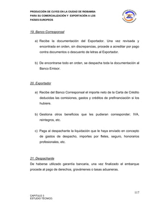 PRODUCCIÓN DE CUYES EN LA CIUDAD DE RIOBAMBA
PARA SU COMERCIALIZACIÓN Y EXPORTACIÓN A LOS
PAÍSES EUROPEOS




19. Banco Corresponsal

   a) Recibe la documentación del Exportador. Una vez revisada y
      encontrada en orden, sin discrepancias, procede a acreditar por pago
      contra documentos o descuento de letras al Exportador.


   b) De encontrarse todo en orden, se despacha toda la documentación al
      Banco Emisor.



20. Exportador

   a) Recibe del Banco Corresponsal el importe neto de la Carta de Crédito
      deducidas las comisiones, gastos y créditos de prefinanciación si los
      hubiere.


   b) Gestiona otros beneficios que les pudieran corresponder; IVA,
      reintegros, etc.


   c) Paga al despachante la liquidación que le haya enviado en concepto
      de gastos de despacho, importes por fletes, seguro, honorarios
      profesionales, etc.




21. Despachante
De haberse utilizado garantía bancaria, una vez finalizado el embarque
procede al pago de derechos, gravámenes o tasas aduaneras.




                                                                       117
CAPITULO 3
ESTUDIO TÉCNICO.
 