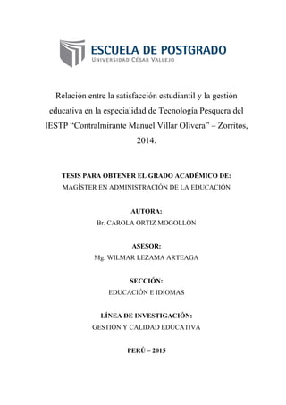 Relación entre la satisfacción estudiantil y la gestión
educativa en la especialidad de Tecnología Pesquera del
IESTP “Contralmirante Manuel Villar Olivera” – Zorritos,
2014.
TESIS PARA OBTENER EL GRADO ACADÉMICO DE:
MAGÍSTER EN ADMINISTRACIÓN DE LA EDUCACIÓN
AUTORA:
Br. CAROLA ORTIZ MOGOLLÓN
ASESOR:
Mg. WILMAR LEZAMA ARTEAGA
SECCIÓN:
EDUCACIÓN E IDIOMAS
LÍNEA DE INVESTIGACIÓN:
GESTIÓN Y CALIDAD EDUCATIVA
PERÚ – 2015
 