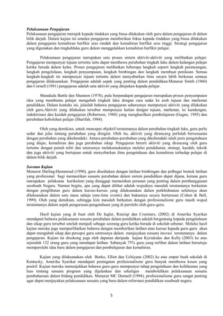 5
Pelaksanaan Pengajaran
Pelaksanaan pengajaran merujuk kepada tindakan yang biasa dilakukan oleh guru dalam pengajaran di dalam
bilik darjah. Dalam kajian ini amalan pengajaran memberikan fokus kepada tindakan yang biasa dilakukan
dalam pengajaran kemahiran berfikir aras rendah dan kemahiran berfikir aras tinggi. Strategi pengajaran
yang digunakan dan tingkahlaku guru dalam menggalakkan kemahiran berfikir pelajar.
Pelaksanaan pengajaran merupakan satu proses sistem aktiviti-aktiviti yang melibatkan pelajar.
Pengajaran mempunyai tujuan tertentu iaitu dapat membawa perubahan tingkah laku dalam kalangan pelajar
ketika berada dalam kelas. Proses pengajaran melibatkan beberapa langkah seperti langkah perancangan,
langkah pengelolaan, langkah penyampaian, langkah bimbingan dan langkah membuat penilaian. Semua
langkah-langkah ini mempunyai tujuan tertentu dalam menyebarkan ilmu secara lebih berkesan semasa
pengajaran dilaksanakan. Pengajaran adalah aspek yang penting dalam pendidikan.Menurut Smith (1960)
dan Cornell (1991) pengajaran adalah satu aktiviti yang ditujukan kepada pelajar.
Manakala Battle dan Shannon (1978), pula berpendapat pengajaran merupakan proses penyampaian
idea yang membantu pelajar mengubah tingkah laku dengan cara sedar ke arah tujuan dan matlamat
pendidikan. Dalam konteks ini, jelaslah bahawa pengajaran seharusnya mempunyai aktiviti yang dilakukan
oleh guru.Aktiviti yang dilakukan tersebut mempunyai kaitan dengan tujuan, matlamat, isi kandungan,
indoktrinasi dan kaedah pengajaran (Robertson, 1988) yang menghasilkan pembelajaran (Gagne, 1995) dan
perubahan kebolehan pelajar (Sharifah, 1984).
Oleh yang demikian, untuk mencapai objektif terutamanya dalam perubahan tingkah laku, guru perlu
sedar dan jelas tentang perubahan yang diingini. Oleh itu, aktiviti yang dirancang perlulah bersesuaian
dengan perubahan yang dikehendaki. Antara perubahan-perubahan yang dikehendaki ialah jenis pengetahuan
yang diajar, kemahiran dan juga perubahan sikap. Pengajaran bererti aktiviti yang dirancang oleh guru
tertentu dengan penuh teliti dan seterusnya melaksanakannya melalui pendekatan, strategi, kaedah, teknik
dan juga aktiviti yang bertujuan untuk menyebarkan ilmu pengetahuan dan kemahiran terhadap pelajar di
dalam bilik darjah.
Sorotan Kajian
Menurut Darling-Hammoud (1990), guru disediakan dengan latihan bimbingan dan pelbagai bentuk latihan
yang profesional bagi memastikan sesuatu perubahan dalam sistem pendidikan dapat dijana, kerana guru
merupakan pelaksana kurikulum yang dianggap memainkan peranan yang penting dalam pembanggunan
sesebuah Negara. Namun begitu, apa yang dapat dilihat adalah wujudnya masalah terutamanya berkaitan
dengan penglibatan guru dalam kursus-kursus yang dilaksanakan dalam perkhidmatan selalunya akan
dilaksanakan dalam satu masa sahaja (one-time events) dan bukannya secara berterusan (Cohen & Ball,
1999). Oleh yang demikian, sehingga kini masalah berkaitan dengan profesionalisme guru masih wujud
terutamanya dalam aspek pengurusan pengetahuan yang di perolehi oleh guru-guru.
Hasil kajian yang di buat oleh De Jagler, Reeziqr dan Creemers, (2002) di Amerika Syarikat
mendapati bahawa pelaksanaan sesuatu perubahan dalam pendidikan adalah bergantung kepada pengetahuan
dan sikap guru tersebut setelah menjadi sebagai seorang guru ketika berada di sekolah sebenar. Melalui hasil
kajian mereka juga memperlihatkan bahawa dengan memberikan latihan atau kursus kepada guru-guru akan
dapat mengubah sikap dan persepsi guru seterusnya dalam menjayakan sesuatu inovasi terutamanya dalam
pengajaran. Kajian ini disokong juga oleh dapatan daripada kajian Kyriakides dan Kelly (2003) ke atas
sejumlah 132 orang guru yang mendapat latihan. Sebanyak 75% guru yang terlibat dalam latihan bersetuju
memperolehi idea baru dalam pengajaran dan pembelajaran dan kemahiran.
Kajian yang dilaksanakan oleh Borko, Elliot dan Uchiyana (2002) ke atas empat buah sekolah di
Kentucky, Amerika Syarikat mendapati peningatan profesionalisme guru banyak membawa kesan yang
positif. Kajian mereka menunjukkan bahawa guru-guru mempunyai tahap pengetahuan dan kefahaman yang
luas tentang sesuatu program yang dijalankan dan sekaligus membolehkan pelaksanaan sesuatu
pembaharuan dalam bidang pendidikan. Menurut MC Donnell (1994), profesionalisme guru sangat penting
agar dapat menjayakan pelaksanaan sesuatu yang baru dalam reformasi pendidikan sesebuah negara.
 