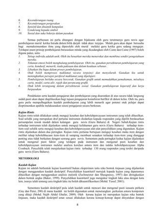 8
6. Kecenderungan ruang
7. Kecenderungan pergerakan
8. Sensitif dan dinamik kumpulan
9. Cenderung kepada simbol
10. Sosial dan suka bekerja dalam pasukan
Semua perbezaan ini perlu ditangani dengan bijaksana oleh guru terutmanya guru novis agar
pembelajaran murid ketika berada dalam bilik darjah tidak akan terjejas. Malah guru akan dapat berusaha
bagi memaksimumkan ilmu yang diperolehi oleh murid melalui guru ketika guru sedang mengajar.
Terdapat enam prinsip pembelajaran berasaskan minda yang dicadangkan oleh Caine dan Caine (1997) boleh
diguna pakai, iaitu:
1. Setiap individu adalah unik. Oleh itu benarkan mereka menerokai dan membina sendiri pengetahuan
mereka.
2. Tekanan emosi boleh menghalang pembelajaran. Oleh itu, gunakan persekitaran pembelajaran yang
ceria, kondusif, menarik, tiada paksaan dan dalam keadaan sebenar.
3. Libatkan ibu bapa dalam proses pembelajaran.
4. Otak boleh memproses maklumat secara terpeinci dan menyeluruh. Gunakan kiu untuk
meningkatkan persepsi periferal maklumat yang dipelajari.
5. Pembelajaran berlaku secara bercorak. Gunakan grafik untuk memudahkan pemahaman, misalnya
carta, model, carta alir, rajah dan perancang grafik.
6. Otak lebih terangsang dalam persekitaran sosial. Gunakan pembelajaran koperatif dan kerja
berpasukan.
Pendekatan serta kaedah pengajaran dan pembelajaran yang disarankan di atas secara tidak langsung
sudah pasti akan dapat diaplikasikan bagi tujuan pengajaran kemahiran berfikir di dalam kelas. Oleh itu, para
guru perlu mempelbagaikan kaedah pembelajaran yang lebih menarik agar potensi otak pelajar dapat
dioptimumkan apabila melaksanakan sesesi pengajaran secara berkesan.
Kajian Rintis
Kajian rintis telah dilakukan untuk menguji kesahan dan kebolehpercayaan instrumen yang telah dihasilkan.
Soal selidik yang merupakan draf pertama instrumen diedarkan kepada responden yang dipilih berdasarkan
persampelan rawak mudah dalam kalangan guru novis (Guru Baharu) di Negeri Sabah.Kajian rintis
terhadap instrumen telah dijalankan untuk menguji kefahaman guru novis (Guru Baharu) terhadap item-
item soal selidik serta menguji kesahan dan kebolehpercayaan alat-alat penyelidikan yang digunakan. Kajian
rintis dijalankan dalam dua peringkat. Kajian rintis pertama bertujuan menguji kesahan muka item dengan
melihat tahap kebolehbacaan item-item di samping membuat semakan terhadap item-item yang dianggap
penting atau tidak berkaitan dengan seorang guru novis. Sementara pada peringkat kedua kajian dijalankan
untuk mengenal pasti faktor yang terdapat pada instrumen dan mengenal pasti kesahan dan
kebolehpercayaan instrumen melalui analisis korelasi antara item dan indeks kebolehpercayaan Alpha
Cronbach. Penyelidik telah menjalankan kajian rintis terhadap 130 orang responden yang terdiri daripada
guru novis (Guru Baharu).
METODOLOGI
Kaedah Kajian
Kajian ini adalah berbentuk kajian kuantitatif bukan eksperimen iaitu reka bentuk tinjauan yang dijalankan
dengan menggunakan kaedah deskriptif. Penyelidikan kuantitatif merujuk kepada kajian yang dapatannya
dihasilkan dengan menggunakan analisis statistik (Zechmeister dan Shaugnessy, 1997) dan diringkaskan
dalam bentuk angka (Baker, 1999). Penyelidikan kuantitatif juga mengukur tingkah laku atau dengan kata
lain, isunya ialah tentang cara tingkah laku itu boleh dikuantifikasikan (Mohd. Yusuf, 2001).
Sementara kaedah deskriptif pula ialah kaedah untuk mencari dan mengenal pasti sesuatu perkara
(Gay dan Peter, 200) di mana kaedah ini boleh digunakan untuk menerangkan .perkaitan antara komponen
yang dikaji (Mohd. Najib Abdul Ghafar, 2009). Oleh kerana kajian ini merupakan kajian reka bentuk
tinjauan, maka kaedah deskriptif amat sesuai dilakukan kerana konsep-konsep dapat dinyatakan dengan
 