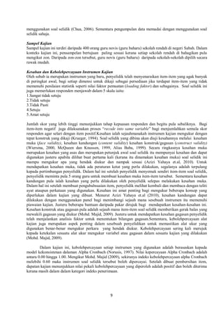 9
menggunakan soal selidik (Chua, 2006). Sementara pengumpulan data memadai dengan menggunakan soal
selidik sahaja.
Sampel Kajian
Sampel kajian ini terdiri daripada 400 orang guru novis (guru baharu) sekolah rendah di negeri Sabah. Dalam
konteks kajian ini, pensampelan bertujuan paling sesuai kerana setiap sekolah rendah di bahagikan pula
mengikut zon. Daripada zon-zon tersebut, guru novis (guru baharu) daripada sekolah-sekolah dipilih secara
rawak mudah.
Kesahan dan Kebolehpercayaan Instrumen Kajian
Oleh sebab ia merupakan instrumen yang baru, penyelidik telah menyenaraikan item-item yang agak banyak
di peringkat awal, bagi setiap dimensi untuk dikaji sebagai persediaan jika terdapat item-item yang tidak
memenuhi penilaian statistik seperti nilai faktor pemuatan (loading faktor) dan sebagainya. Soal selidik ini
juga memerlukan responden menjawab dalam 5 skala iaitu:
1.Sangat tidak setuju
2.Tidak setuju
3.Tidak Pasti
4.Setuju
5.Amat setuju
Jumlah skor yang lebih tinggi menunjukkan tahap kepuasan responden dan begitu pula sebaliknya. Bagi
item-item negatif juga dilaksanakan proses “recode into same variable” bagi menjumlahkan semula skor
responden agar selari dengan item positif.Kesahan ialah sejauhmanakah instrumen kajian mengukur dengan
tepat konstruk yang dikaji (Krueger, 1994). Soal selidik yang dibina akan diuji kesahannya melalui kesahan
muka (face validity), kesahan kandungan (content validity) kesahan konstruk/gagasan (construct validity)
(Wiersma, 2000, McQueen dan Knussen, 1999, Alias Baba, 1999). Secara ringkasnya kesahan muka
merupakan kesahan yang asas dan merupakan petunjuk awal soal selidik itu mempunyai kesahan dan dapat
digunakan justeru apabila dilihat buat pertama kali (kerana itu dinamakan kesahan muka) soal selidik ini
mampu mengukur apa yang hendak diukur dan nampak sesuai (Azizi Yahaya et.al, 2010). Untuk
mendapatkan kesahan muka, tidak ada peraturan ketat yang perlu dilakukan, segalanya adalah terpulang
kepada pertimbangan penyelidik. Dalam hal ini setelah penyelidik menyemak sendiri item-item soal selidik,
penyelidik meminta pula 5 orang guru untuk membuat kesahan muka item-item tersebut. Sementara kesahan
kandungan pula ialah kesahan yang perlu dilakukan oleh penyelidik selepas melakukan kesahan muka.
Dalam hal ini setelah membuat pengubahsuaian item, penyelidik melihat kembali dan membaca dengan teliti
ayat ataupun perkataan yang digunakan. Kesahan ini amat penting bagi mengukur beberapa konsep yang
diperlukan dalam kajian yang dibuat. Menurut Azizi Yahaya et.al (2010), kesahan kandungan dapat
dilakukan dengan menggunakan panel bagi menimbangi sejauh mana sesebuah instrumen itu memenuhi
piawaian kajian. Justeru beberapa bantuan daripada pakar dirujuk bagi mendapatkan kesahan-kesahan ini.
Kesahan konstruk atau gagasan pula adalah sejauh mana item-item soal selidik memberikan gerak balas yang
mewakili gagasan yang diukur (Mohd. Majid, 2009). Justeru untuk mendapatkan kesahan gagasan penyelidik
telah menjalankan analisis faktor untuk menentukan bilangan gagasan.Sementara, kebolehpercayaan alat
kajian juga merupakan aspek penting dalam sesebuah penyelidikan untuk memastikan alat ukur yang
digunakan benar-benar mengukur perkara yang hendak diukur. Kebolehpercayaan sering kali merujuk
kepada ketekalan sesuatu alat ukur mengukur variabel atau gagasan dalam sesuatu kajian yang dilakukan
(Mohd. Majid, 2009).
Dalam kajian ini, kebolehpercayaan setiap instrumen yang digunakan adalah berasaskan kepada
model kekonsistenan dalaman Alpha Cronbach (Norusis, 1997). Nilai kepercayaan Alpha Cronbach adalah
antara 0.00 hingga 1.00. Mengikut Mohd. Majid (2009), sekiranya indeks kebolehpercayaan alpha Cronbach
melebihi 0.60 maka instrumen soal selidik tersebut boleh dipercayai. Setelah dibuat pembersihan item,
dapatan kajian menunjukkan nilai pekali kebolehpercayaan yang diperoleh adalah positif dan boleh diterima
kerana masih dalam dalam kategori indeks penerimaan.
 