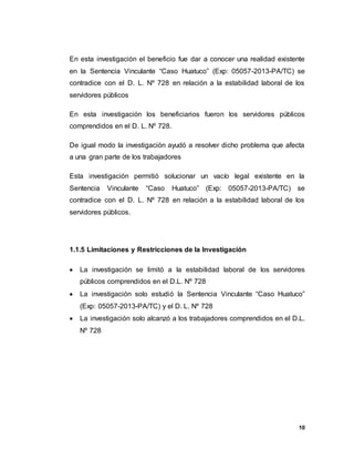 10
En esta investigación el beneficio fue dar a conocer una realidad existente
en la Sentencia Vinculante “Caso Huatuco” (Exp: 05057-2013-PA/TC) se
contradice con el D. L. Nº 728 en relación a la estabilidad laboral de los
servidores públicos
En esta investigación los beneficiarios fueron los servidores públicos
comprendidos en el D. L. Nº 728.
De igual modo la investigación ayudó a resolver dicho problema que afecta
a una gran parte de los trabajadores
Esta investigación permitió solucionar un vacío legal existente en la
Sentencia Vinculante “Caso Huatuco” (Exp: 05057-2013-PA/TC) se
contradice con el D. L. Nº 728 en relación a la estabilidad laboral de los
servidores públicos.
1.1.5 Limitaciones y Restricciones de la Investigación
 La investigación se limitó a la estabilidad laboral de los servidores
públicos comprendidos en el D.L. Nº 728
 La investigación solo estudió la Sentencia Vinculante “Caso Huatuco”
(Exp: 05057-2013-PA/TC) y el D. L. Nº 728
 La investigación solo alcanzó a los trabajadores comprendidos en el D.L.
Nº 728
 