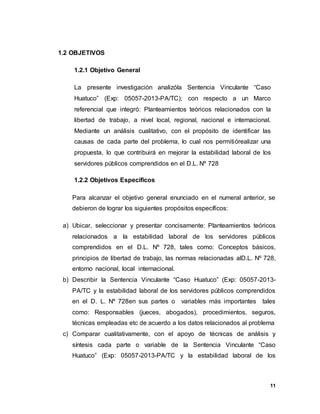 11
1.2 OBJETIVOS
1.2.1 Objetivo General
La presente investigación analizóla Sentencia Vinculante “Caso
Huatuco” (Exp: 05057-2013-PA/TC); con respecto a un Marco
referencial que integró: Planteamientos teóricos relacionados con la
libertad de trabajo, a nivel local, regional, nacional e internacional.
Mediante un análisis cualitativo, con el propósito de identificar las
causas de cada parte del problema, lo cual nos permitiórealizar una
propuesta, lo que contribuirá en mejorar la estabilidad laboral de los
servidores públicos comprendidos en el D.L. Nº 728
1.2.2 Objetivos Específicos
Para alcanzar el objetivo general enunciado en el numeral anterior, se
debieron de lograr los siguientes propósitos específicos:
a) Ubicar, seleccionar y presentar concisamente: Planteamientos teóricos
relacionados a la estabilidad laboral de los servidores públicos
comprendidos en el D.L. Nº 728, tales como: Conceptos básicos,
principios de libertad de trabajo, las normas relacionadas alD.L. Nº 728,
entorno nacional, local internacional.
b) Describir la Sentencia Vinculante “Caso Huatuco” (Exp: 05057-2013-
PA/TC y la estabilidad laboral de los servidores públicos comprendidos
en el D. L. Nº 728en sus partes o variables más importantes tales
como: Responsables (jueces, abogados), procedimientos, seguros,
técnicas empleadas etc de acuerdo a los datos relacionados al problema
c) Comparar cualitativamente, con el apoyo de técnicas de análisis y
síntesis cada parte o variable de la Sentencia Vinculante “Caso
Huatuco” (Exp: 05057-2013-PA/TC y la estabilidad laboral de los
 