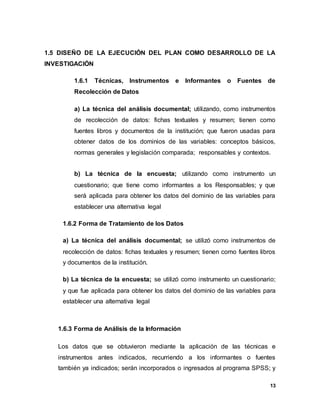 13
1.5 DISEÑO DE LA EJECUCIÓN DEL PLAN COMO DESARROLLO DE LA
INVESTIGACIÓN
1.6.1 Técnicas, Instrumentos e Informantes o Fuentes de
Recolección de Datos
a) La técnica del análisis documental; utilizando, como instrumentos
de recolección de datos: fichas textuales y resumen; tienen como
fuentes libros y documentos de la institución; que fueron usadas para
obtener datos de los dominios de las variables: conceptos básicos,
normas generales y legislación comparada; responsables y contextos.
b) La técnica de la encuesta; utilizando como instrumento un
cuestionario; que tiene como informantes a los Responsables; y que
será aplicada para obtener los datos del dominio de las variables para
establecer una alternativa legal
1.6.2 Forma de Tratamiento de los Datos
a) La técnica del análisis documental; se utilizó como instrumentos de
recolección de datos: fichas textuales y resumen; tienen como fuentes libros
y documentos de la institución.
b) La técnica de la encuesta; se utilizó como instrumento un cuestionario;
y que fue aplicada para obtener los datos del dominio de las variables para
establecer una alternativa legal
1.6.3 Forma de Análisis de la Información
Los datos que se obtuvieron mediante la aplicación de las técnicas e
instrumentos antes indicados, recurriendo a los informantes o fuentes
también ya indicados; serán incorporados o ingresados al programa SPSS; y
 