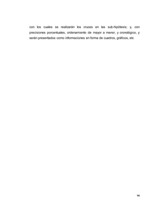 14
con los cuales se realizarán los cruces en las sub-hipótesis; y, con
precisiones porcentuales, ordenamiento de mayor a menor, y cronológico, y
serán presentados como informaciones en forma de cuadros, gráficos, etc
 