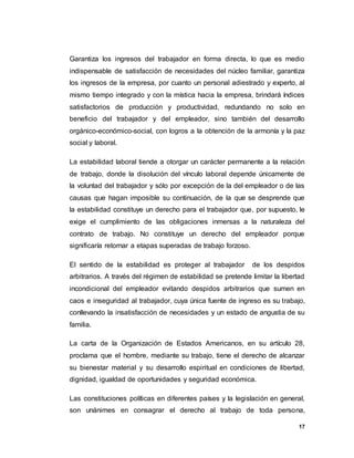 17
Garantiza los ingresos del trabajador en forma directa, lo que es medio
indispensable de satisfacción de necesidades del núcleo familiar, garantiza
los ingresos de la empresa, por cuanto un personal adiestrado y experto, al
mismo tiempo integrado y con la mística hacia la empresa, brindará índices
satisfactorios de producción y productividad, redundando no solo en
beneficio del trabajador y del empleador, sino también del desarrollo
orgánico-económico-social, con logros a la obtención de la armonía y la paz
social y laboral.
La estabilidad laboral tiende a otorgar un carácter permanente a la relación
de trabajo, donde la disolución del vínculo laboral depende únicamente de
la voluntad del trabajador y sólo por excepción de la del empleador o de las
causas que hagan imposible su continuación, de la que se desprende que
la estabilidad constituye un derecho para el trabajador que, por supuesto, le
exige el cumplimiento de las obligaciones inmersas a la naturaleza del
contrato de trabajo. No constituye un derecho del empleador porque
significaría retornar a etapas superadas de trabajo forzoso.
El sentido de la estabilidad es proteger al trabajador de los despidos
arbitrarios. A través del régimen de estabilidad se pretende limitar la libertad
incondicional del empleador evitando despidos arbitrarios que sumen en
caos e inseguridad al trabajador, cuya única fuente de ingreso es su trabajo,
conllevando la insatisfacción de necesidades y un estado de angustia de su
familia.
La carta de la Organización de Estados Americanos, en su artículo 28,
proclama que el hombre, mediante su trabajo, tiene el derecho de alcanzar
su bienestar material y su desarrollo espiritual en condiciones de libertad,
dignidad, igualdad de oportunidades y seguridad económica.
Las constituciones políticas en diferentes países y la legislación en general,
son unánimes en consagrar el derecho al trabajo de toda persona,
 