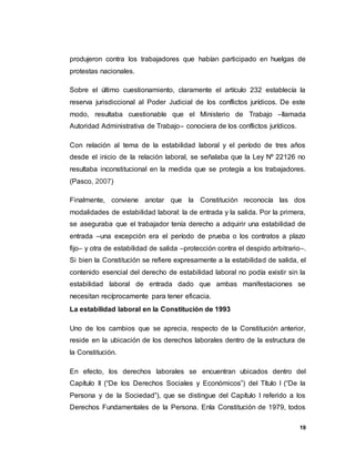 19
produjeron contra los trabajadores que habían participado en huelgas de
protestas nacionales.
Sobre el último cuestionamiento, claramente el artículo 232 establecía la
reserva jurisdiccional al Poder Judicial de los conflictos jurídicos. De este
modo, resultaba cuestionable que el Ministerio de Trabajo –llamada
Autoridad Administrativa de Trabajo– conociera de los conflictos jurídicos.
Con relación al tema de la estabilidad laboral y el período de tres años
desde el inicio de la relación laboral, se señalaba que la Ley Nº 22126 no
resultaba inconstitucional en la medida que se protegía a los trabajadores.
(Pasco, 2007)
Finalmente, conviene anotar que la Constitución reconocía las dos
modalidades de estabilidad laboral: la de entrada y la salida. Por la primera,
se aseguraba que el trabajador tenía derecho a adquirir una estabilidad de
entrada –una excepción era el período de prueba o los contratos a plazo
fijo– y otra de estabilidad de salida –protección contra el despido arbitrario–.
Si bien la Constitución se refiere expresamente a la estabilidad de salida, el
contenido esencial del derecho de estabilidad laboral no podía existir sin la
estabilidad laboral de entrada dado que ambas manifestaciones se
necesitan recíprocamente para tener eficacia.
La estabilidad laboral en la Constitución de 1993
Uno de los cambios que se aprecia, respecto de la Constitución anterior,
reside en la ubicación de los derechos laborales dentro de la estructura de
la Constitución.
En efecto, los derechos laborales se encuentran ubicados dentro del
Capítulo II (“De los Derechos Sociales y Económicos”) del Título I (“De la
Persona y de la Sociedad”), que se distingue del Capítulo I referido a los
Derechos Fundamentales de la Persona. Enla Constitución de 1979, todos
 