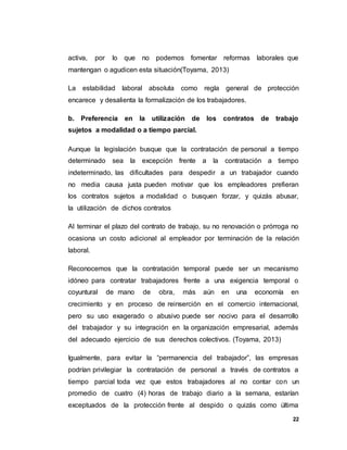 22
activa, por lo que no podemos fomentar reformas laborales que
mantengan o agudicen esta situación(Toyama, 2013)
La estabilidad laboral absoluta como regla general de protección
encarece y desalienta la formalización de los trabajadores.
b. Preferencia en la utilización de los contratos de trabajo
sujetos a modalidad o a tiempo parcial.
Aunque la legislación busque que la contratación de personal a tiempo
determinado sea la excepción frente a la contratación a tiempo
indeterminado, las dificultades para despedir a un trabajador cuando
no media causa justa pueden motivar que los empleadores prefieran
los contratos sujetos a modalidad o busquen forzar, y quizás abusar,
la utilización de dichos contratos
Al terminar el plazo del contrato de trabajo, su no renovación o prórroga no
ocasiona un costo adicional al empleador por terminación de la relación
laboral.
Reconocemos que la contratación temporal puede ser un mecanismo
idóneo para contratar trabajadores frente a una exigencia temporal o
coyuntural de mano de obra, más aún en una economía en
crecimiento y en proceso de reinserción en el comercio internacional,
pero su uso exagerado o abusivo puede ser nocivo para el desarrollo
del trabajador y su integración en la organización empresarial, además
del adecuado ejercicio de sus derechos colectivos. (Toyama, 2013)
Igualmente, para evitar la “permanencia del trabajador”, las empresas
podrían privilegiar la contratación de personal a través de contratos a
tiempo parcial toda vez que estos trabajadores al no contar con un
promedio de cuatro (4) horas de trabajo diario a la semana, estarían
exceptuados de la protección frente al despido o quizás como última
 