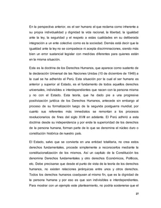 27
En la perspectiva anterior, es el ser humano el que reclama como inherente a
su propia individualidad y dignidad la vida racional, la libertad, la igualdad
ante la ley, la seguridad y el respeto a estas cualidades en su deliberada
integración a un ente colectivo como es la sociedad. Demás está decir que la
igualdad ante la ley no se compadece ni acepta discriminaciones, siendo más
bien un error sustancial legislar con medidas diferentes para quienes están
en la misma situación.
Esta es la doctrina de los Derechos Humanos, que aparece como sustento de
la declaración Universal de las Naciones Unidas (10 de diciembre de 1948) a
la cual se ha adherido el Perú. Esta situación por la cual el ser humano es
anterior y superior al Estado, es el fundamento de todos aquellos derechos
universales, indivisibles e interdependientes que nacen con la persona misma
y no con el Estado. Esta teoría, que ha dado pie a una progresiva
positivización jurídica de los Derechos Humanos, antecede sin embargo al
proceso de su formalización luego de la segunda postguerra mundial, por
cuanto sus referentes más inmediatos se remontan a los procesos
revolucionarios de fines del siglo XVIII en adelante. El Perú adhirió a esta
doctrina desde su independencia y por ende la superioridad de los derechos
de la persona humana, forman parte de lo que se denomina el núcleo duro o
constitución histórica de nuestro país.
El Estado, salvo que se convierta en una entidad totalitaria, no crea estos
derechos fundamentales, procede simplemente a reconocerlos mediante la
constitucionalización de los mismos. Así un capítulo de la Constitución los
denomina Derechos fundamentales y otro derechos Económicos, Políticos,
etc. Debe precisarse que desde el punto de vista de la teoría de los derechos
humanos, no existen relaciones jerárquicas entre unos y otros derechos.
Todos los derechos humanos coadyuvan al mismo fin, que es la dignidad de
la persona humana y por eso es que son indivisibles e interdependientes.
Para mostrar con un ejemplo este planteamiento, no podría sostenerse que el
 