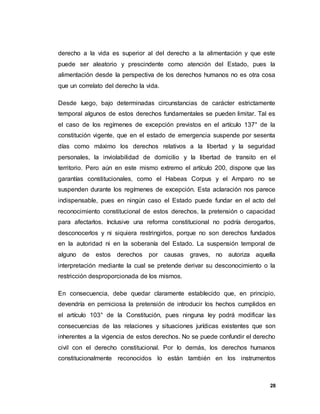 28
derecho a la vida es superior al del derecho a la alimentación y que este
puede ser aleatorio y prescindente como atención del Estado, pues la
alimentación desde la perspectiva de los derechos humanos no es otra cosa
que un correlato del derecho la vida.
Desde luego, bajo determinadas circunstancias de carácter estrictamente
temporal algunos de estos derechos fundamentales se pueden limitar. Tal es
el caso de los regímenes de excepción previstos en el artículo 137° de la
constitución vigente, que en el estado de emergencia suspende por sesenta
días como máximo los derechos relativos a la libertad y la seguridad
personales, la inviolabilidad de domicilio y la libertad de transito en el
territorio. Pero aún en este mismo extremo el artículo 200, dispone que las
garantías constitucionales, como el Habeas Corpus y el Amparo no se
suspenden durante los regímenes de excepción. Esta aclaración nos parece
indispensable, pues en ningún caso el Estado puede fundar en el acto del
reconocimiento constitucional de estos derechos, la pretensión o capacidad
para afectarlos. Inclusive una reforma constitucional no podría derogarlos,
desconocerlos y ni siquiera restringirlos, porque no son derechos fundados
en la autoridad ni en la soberanía del Estado. La suspensión temporal de
alguno de estos derechos por causas graves, no autoriza aquella
interpretación mediante la cual se pretende derivar su desconocimiento o la
restricción desproporcionada de los mismos.
En consecuencia, debe quedar claramente establecido que, en principio,
devendría en perniciosa la pretensión de introducir los hechos cumplidos en
el artículo 103° de la Constitución, pues ninguna ley podrá modificar las
consecuencias de las relaciones y situaciones jurídicas existentes que son
inherentes a la vigencia de estos derechos. No se puede confundir el derecho
civil con el derecho constitucional. Por lo demás, los derechos humanos
constitucionalmente reconocidos lo están también en los instrumentos
 