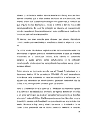 30
interesa por coherencia analítica es establecer la naturaleza y alcances de un
derecho adquirido que si bien aparece enunciado en la Constitución, está
referido a leyes que pueden modificarse por otras posteriores, a condición de
que ninguna de ellas desnaturalice, impida o restrinja el derecho reconocido
constitucionalmente. Es decir la protección es inherente al reconocimiento
pero los mecanismos de protección pueden variar en el tiempo a condición de
no atentar contra el derecho protegido.
El ejemplo nos sirve además para observar que algunos dispositivos
constitucionales por conexión lógica se refieren a derechos adquiridos y otros
no.
De donde resulta falsa la tesis según la cual los hechos cumplidos salvo dos
excepciones se aplican genérica e indeterminadamente a todos los derechos
reconocidos en la constitución peruana. Este extremo es sumamente
peligroso y puede generar serias perturbaciones en la protección
constitucional a ciertos derechos, especialmente los sociales que se refieren
a materia laboral.
Adicionalmente es importante recordar que el Tribunal Constitucional en el
fundamento jurídico 15 de su sentencia 008-1996 –AI, sentó jurisprudencia
sobre lo que debe entenderse por derechos adquiridos, al señalar que: “son
aquellos que han entrado en nuestro dominio, que hacen parte del él, y de los
cuales ya no puede privarnos aquel de quien los tenemos”.
Tanto la Constitución de 1979 como de la 1993 hacen una referencia expresa
a la prohibición de retroactividad en materia de vigencia de la ley en el tiempo
y, sin tomar partido por una teoría en concreto (hechos cumplidos o derechos
adquiridos), dejan al Código Civil la regulación especifica. No existe ninguna
disposición expresa en la Constitución en que ésta opte por alguna de las dos
teorías. No obstante hay casos y situaciones en que por la naturaleza de las
cosas puede presumirse que la debida protección inherente al derecho,
 
