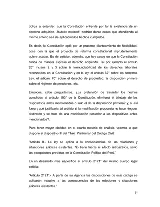 31
obliga a entender, que la Constitución entiende por tal la existencia de un
derecho adquirido. Mutatis mutandi, podrían darse casos que atendiendo al
mismo criterio sea de aplicación los hechos cumplidos.
Es decir, la Constitución optó por un prudente planteamiento de flexibilidad,
cosa con la que el proyecto de reforma constitucional imprudentemente
quiere acabar. Es de señalar, además, que hay casos en que la Constitución
blinda de manera expresa el derecho adquirido. Tal por ejemplo el artículo
26° incisos 2 y 3 sobre la irrenunciabilidad de los derechos laborales
reconocidos en la Constitución y en la ley; el artículo 62° sobre los contratos
Ley; el artículo 70° sobre el derecho de propiedad; la disposición primera
sobre el régimen de pensiones, etc.
Entonces, cabe preguntarnos, ¿La pretensión de trasladar los hechos
cumplidos al artículo 103° de la Constitución, eliminará el blindaje de los
dispositivos antes mencionados o sólo el de la disposición primera? y; si así
fuera ¿qué justificaría tal arbitrio si la modificación propuesta no hace ninguna
distinción y se trata de una modificación posterior a los dispositivos antes
mencionados?.
Para tener mayor claridad en el asunto materia de análisis, veamos lo que
dispone el dispositivo III del Título Preliminar del Código Civil:
“Artículo III.- La ley se aplica a la consecuencias de las relaciones y
situaciones jurídicas existentes. No tiene fuerza ni efecto retroactivos, salvo
las excepciones previstas en la Constitución Política del Perú.”
En un desarrollo más específico el artículo 2121° del mismo cuerpo legal
señala:
“Artículo 2121°.- A partir de su vigencia las disposiciones de este código se
aplicarán inclusive a las consecuencias de las relaciones y situaciones
jurídicas existentes.”
 