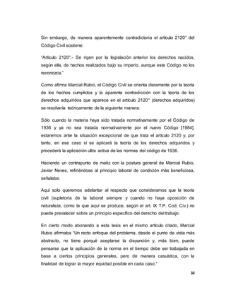 32
Sin embargo, de manera aparentemente contradictoria el artículo 2120° del
Código Civil sostiene:
“Artículo 2120°.- Se rigen por la legislación anterior los derechos nacidos,
según ella, de hechos realizados bajo su imperio, aunque este Código no los
reconozca.”
Como afirma Marcial Rubio, el Código Civil se orienta claramente por la teoría
de los hechos cumplidos y la aparente contradicción con la teoría de los
derechos adquiridos que aparece en el artículo 2120° (derechos adquiridos)
se resolvería teóricamente de la siguiente manera:
Sólo cuando la materia haya sido tratada normativamente por el Código de
1936 y ya no sea tratada normativamente por el nuevo Código [1984],
estaremos ante la situación excepcional de que trata el artículo 2120 y, por
tanto, en ese caso sí se aplicará la teoría de los derechos adquiridos y
procederá la aplicación ultra activa de las normas del código de 1936.
Haciendo un contrapunto de matiz con la postura general de Marcial Rubio,
Javier Neves, refiriéndose al principio laboral de condición más beneficiosa,
señalaba:
Aquí solo queremos adelantar al respecto que consideramos que la teoría
civil (supletoria de la laboral siempre y cuando no haya oposición de
naturaleza, como la que aquí se produce, según el art. IX T.P. Cod. Civ.) no
puede prevalecer sobre un principio específico del derecho del trabajo.
En cierto modo abonando a esta tesis en el mismo artículo citado, Marcial
Rubio afirmaba “Un recto enfoque del problema, desde el punto de vista más
abstracto, no tiene porqué aceptarse la disyunción y, más bien, puede
pensarse que la aplicación de la norma en el tiempo debe ser trabajada en
base a ciertos principios generales, pero de manera casuística, con la
finalidad de lograr la mayor equidad posible en cada caso.”
 