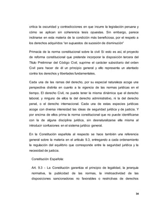 34
critica la oscuridad y contradicciones en que incurre la legislación peruana y
cómo se aplican sin coherencia tesis opuestas. Sin embargo, parece
inclinarse en esta materia de la condición más beneficiosa, por el respeto a
los derechos adquiridos “en supuestos de sucesión de disminución”
Primacía de la norma constitucional sobre la civil Si esto es así, el proyecto
de reforma constitucional que pretende incorporar la disposición tercera del
Título Preliminar del Código Civil, suprime el carácter subsidiario del orden
Civil para hacer de él un principio general y ello representa un atentado
contra los derechos y libertades fundamentales.
Cada una de las ramas del derecho, por su especial naturaleza acoge una
perspectiva distinta en cuanto a la vigencia de las normas jurídicas en el
tiempo. El derecho Civil, no puede tener la misma dinámica que el derecho
laboral, y ninguno de ellos la del derecho administrativo, ni la del derecho
penal, o el derecho internacional. Cada una de estas especies jurídicas
acoge con diversa intensidad las ideas de seguridad jurídica y de justicia. Y
por encima de ellos prima la norma constitucional que no puede identificarse
con la de alguna disciplina jurídica, sin desnaturalizarse ella misma al
introducir confusiones en el sistema jurídico general.
En la Constitución española al respecto se hace también una referencia
general sobre la materia en el artículo 9.3, entregando a cada ordenamiento
la regulación del equilibrio que corresponde entre la seguridad jurídica y la
necesidad de justicia.
Constitución Española:
Art. 9.3 - La Constitución garantiza el principio de legalidad, la jerarquía
normativa, la publicidad de las normas, la irretroactividad de las
disposiciones sancionadoras no favorables o restrictivas de derechos
 