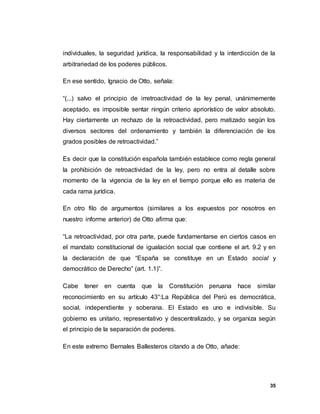 35
individuales, la seguridad jurídica, la responsabilidad y la interdicción de la
arbitrariedad de los poderes públicos.
En ese sentido, Ignacio de Otto, señala:
“(...) salvo el principio de irretroactividad de la ley penal, unánimemente
aceptado, es imposible sentar ningún criterio apriorístico de valor absoluto.
Hay ciertamente un rechazo de la retroactividad, pero matizado según los
diversos sectores del ordenamiento y también la diferenciación de los
grados posibles de retroactividad.”
Es decir que la constitución española también establece como regla general
la prohibición de retroactividad de la ley, pero no entra al detalle sobre
momento de la vigencia de la ley en el tiempo porque ello es materia de
cada rama jurídica.
En otro filo de argumentos (similares a los expuestos por nosotros en
nuestro informe anterior) de Otto afirma que:
“La retroactividad, por otra parte, puede fundamentarse en ciertos casos en
el mandato constitucional de igualación social que contiene el art. 9.2 y en
la declaración de que “España se constituye en un Estado social y
democrático de Derecho” (art. 1.1)”.
Cabe tener en cuenta que la Constitución peruana hace similar
reconocimiento en su artículo 43°:La República del Perú es democrática,
social, independiente y soberana. El Estado es uno e indivisible. Su
gobierno es unitario, representativo y descentralizado, y se organiza según
el principio de la separación de poderes.
En este extremo Bernales Ballesteros citando a de Otto, añade:
 