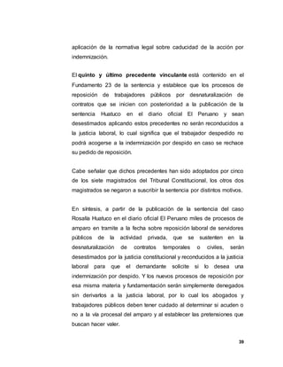 39
aplicación de la normativa legal sobre caducidad de la acción por
indemnización.
El quinto y último precedente vinculante está contenido en el
Fundamento 23 de la sentencia y establece que los procesos de
reposición de trabajadores públicos por desnaturalización de
contratos que se inicien con posterioridad a la publicación de la
sentencia Huatuco en el diario oficial El Peruano y sean
desestimados aplicando estos precedentes no serán reconducidos a
la justicia laboral, lo cual significa que el trabajador despedido no
podrá acogerse a la indemnización por despido en caso se rechace
su pedido de reposición.
Cabe señalar que dichos precedentes han sido adoptados por cinco
de los siete magistrados del Tribunal Constitucional, los otros dos
magistrados se negaron a suscribir la sentencia por distintos motivos.
En síntesis, a partir de la publicación de la sentencia del caso
Rosalía Huatuco en el diario oficial El Peruano miles de procesos de
amparo en tramite a la fecha sobre reposición laboral de servidores
públicos de la actividad privada, que se sustenten en la
desnaturalización de contratos temporales o civiles, serán
desestimados por la justicia constitucional y reconducidos a la justicia
laboral para que el demandante solicite si lo desea una
indemnización por despido. Y los nuevos procesos de reposición por
esa misma materia y fundamentación serán simplemente denegados
sin derivarlos a la justicia laboral, por lo cual los abogados y
trabajadores públicos deben tener cuidado al determinar si acuden o
no a la vía procesal del amparo y al establecer las pretensiones que
buscan hacer valer.
 