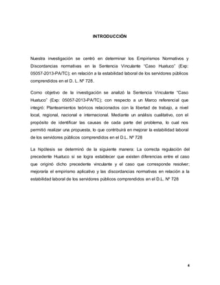 4
INTRODUCCIÓN
Nuestra investigación se centró en determinar los Empirismos Normativos y
Discordancias normativas en la Sentencia Vinculante “Caso Huatuco” (Exp:
05057-2013-PA/TC); en relación a la estabilidad laboral de los servidores públicos
comprendidos en el D. L. Nº 728.
Como objetivo de la investigación se analizó la Sentencia Vinculante “Caso
Huatuco” (Exp: 05057-2013-PA/TC); con respecto a un Marco referencial que
integró: Planteamientos teóricos relacionados con la libertad de trabajo, a nivel
local, regional, nacional e internacional. Mediante un análisis cualitativo, con el
propósito de identificar las causas de cada parte del problema, lo cual nos
permitió realizar una propuesta, lo que contribuirá en mejorar la estabilidad laboral
de los servidores públicos comprendidos en el D.L. Nº 728
La hipótesis se determinó de la siguiente manera: La correcta regulación del
precedente Huatuco si se logra establecer que existen diferencias entre el caso
que originó dicho precedente vinculante y el caso que corresponde resolver;
mejoraría el empirismo aplicativo y las discordancias normativas en relación a la
estabilidad laboral de los servidores públicos comprendidos en el D.L. Nº 728
 