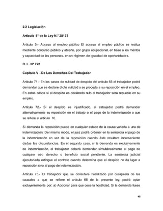 40
2.2 Legislación
Artículo 5° de la Ley N.° 28175
Artículo 5.- Acceso al empleo público El acceso al empleo público se realiza
mediante concurso público y abierto, por grupo ocupacional, en base a los méritos
y capacidad de las personas, en un régimen de igualdad de oportunidades.
D. L. Nº 728
Capitulo V - De Los Derechos Del Trabajador
Artículo 71.- En los casos de nulidad de despido del artículo 65 el trabajador podrá
demandar que se declare dicha nulidad y se proceda a su reposición en el empleo.
En estos casos si el despido es declarado nulo el trabajador será repuesto en su
empleo.
Artículo 72.- Si el despido es injustificado, el trabajador podrá demandar
alternativamente su reposición en el trabajo o el pago de la indemnización a que
se refiere el artículo 76.
Si demanda la reposición puede en cualquier estado de la causa variarla a una de
indemnización. Del mismo modo, el juez podrá ordenar en la sentencia el pago de
la indemnización en vez de la reposición cuando éste resultare inconveniente
dadas las circunstancias. En el segundo caso, si la demanda es exclusivamente
de indemnización, el trabajador deberá demandar simultáneamente el pago de
cualquier otro derecho o beneficio social pendiente. La sentencia judicial
ejecutoriada extingue el contrato cuando determina que el despido no da lugar a
reposición sino al pago de indemnización.
Artículo 73.- El trabajador que se considere hostilizado por cualquiera de las
causales a que se refiere el artículo 66 de la presente ley, podrá optar
excluyentemente por: a) Accionar para que cese la hostilidad. Si la demanda fuese
 
