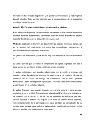 46
laborales de los decretos legislativos 276 (carrera administrativa) y 728 (régimen
laboral privado). Está previsto además que la desaprobación de la evaluación
constituye causal de cese.
Artículo 35.- Factores, metodologías e instrumentos básicos
Para efectos de la gestión del rendimiento, se entiende por factores de evaluación
aquellos aspectos observables y verificables sobre los cuales el evaluador deberá
sustentar la valoración de la actuación del servidor civil.
Mediante resolución de SERVIR, se determinan los factores mínimos a considerar
en la gestión del rendimiento, así como las metodologías, instrumentos y
procedimientos básicos para su evaluación.
La gestión del rendimiento podrá utilizar, según se establezca, factores asociados
a:
a) Metas, con las que se evalúa el cumplimiento de logros asignados bien sea a
cada uno de los servidores civiles o al área o unidad orgánica:
1. Metas individuales: son aquellas relacionadas con la misión y funciones del
puesto y deben formularse en términos de contribución a los objetivos y líneas de
actuación de la unidad de trabajo, de conformidad con el Plan Operativo
Institucional. Deben corresponder a productos, servicios o resultados mensurables
y alcanzables en el período evaluable.
2. Metas Grupales: son aquellas trazadas de manera conjunta y para un área,
unidad orgánica o entidad. Estos deben ir alineados al Plan Operativo Institucional,
de acuerdo con el artículo 23 de la Ley. Se considera la evaluación del área,
unidad orgánica o entidad en conjunto a la hora de valorar dichos objetivos,
independientemente de la participación de cada servidor. La constatación de su
cumplimiento no hace parte del ciclo individual de gestión del rendimiento en los
términos establecidos en el presente reglamento.
 
