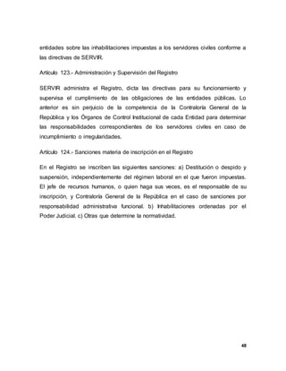 48
entidades sobre las inhabilitaciones impuestas a los servidores civiles conforme a
las directivas de SERVIR.
Artículo 123.- Administración y Supervisión del Registro
SERVIR administra el Registro, dicta las directivas para su funcionamiento y
supervisa el cumplimiento de las obligaciones de las entidades públicas. Lo
anterior es sin perjuicio de la competencia de la Contraloría General de la
República y los Órganos de Control Institucional de cada Entidad para determinar
las responsabilidades correspondientes de los servidores civiles en caso de
incumplimiento o irregularidades.
Artículo 124.- Sanciones materia de inscripción en el Registro
En el Registro se inscriben las siguientes sanciones: a) Destitución o despido y
suspensión, independientemente del régimen laboral en el que fueron impuestas.
El jefe de recursos humanos, o quien haga sus veces, es el responsable de su
inscripción, y Contraloría General de la República en el caso de sanciones por
responsabilidad administrativa funcional. b) Inhabilitaciones ordenadas por el
Poder Judicial. c) Otras que determine la normatividad.
 