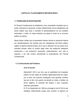 5
CAPÍTULO I: PLANTEAMIENTO METODOLÓGICO
1.1 PROBLEMA DE INVESTIGACIÓN
El Tribunal Constitucional ha establecido como precedente vinculante que no
podrá ordenarse la reposición a plazo indeterminado de los trabajadores del
sector público que, pese a acreditar la desnaturalización de sus contratos
temporales o civiles, no hayan obtenido una plaza en virtud de un concurso
público de méritos
Neves Mujica señala que el precedente Huatuco elimina la reposición laboral
por desnaturalización del contrato para los trabajadores del sector público
sujetos al régimen laboral privado, por lo que a diferencia de sus pares en la
actividad privada, éstos no podrán elegir entre una protección restitutoria
(reposición) y una protección resarcitoria (indemnización), sino solo la
segunda, y con ello cambia radicalmente la jurisprudencia del Tribunal
Constitucional.
1.1.2 Antecedentes del Problema
a) En el mundo.
(Marienhoff, 2013) nos dice que la estabilidad del empleado
público ha sido objeto de distintas reglamentaciones las cuales,
por un lado, han buscado consagrarla como garantía, mientras
que por el otro, han querido cercenarla en vistas a facilitar, de
forma ilegítima, la actividad del Estado o bien, buscando
intereses particulares.
El 15 de Septiembre de 1999 se promulga la ley 25.164 la cual
establece determinadas pautas para acceder al régimen de
 