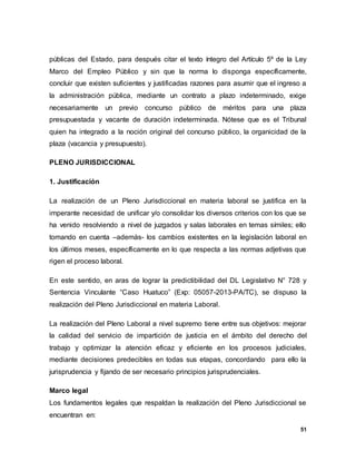 51
públicas del Estado, para después citar el texto íntegro del Artículo 5º de la Ley
Marco del Empleo Público y sin que la norma lo disponga específicamente,
concluir que existen suficientes y justificadas razones para asumir que el ingreso a
la administración pública, mediante un contrato a plazo indeterminado, exige
necesariamente un previo concurso público de méritos para una plaza
presupuestada y vacante de duración indeterminada. Nótese que es el Tribunal
quien ha integrado a la noción original del concurso público, la organicidad de la
plaza (vacancia y presupuesto).
PLENO JURISDICCIONAL
1. Justificación
La realización de un Pleno Jurisdiccional en materia laboral se justifica en la
imperante necesidad de unificar y/o consolidar los diversos criterios con los que se
ha venido resolviendo a nivel de juzgados y salas laborales en temas símiles; ello
tomando en cuenta –además- los cambios existentes en la legislación laboral en
los últimos meses, específicamente en lo que respecta a las normas adjetivas que
rigen el proceso laboral.
En este sentido, en aras de lograr la predictibilidad del DL Legislativo N° 728 y
Sentencia Vinculante “Caso Huatuco” (Exp: 05057-2013-PA/TC), se dispuso la
realización del Pleno Jurisdiccional en materia Laboral.
La realización del Pleno Laboral a nivel supremo tiene entre sus objetivos: mejorar
la calidad del servicio de impartición de justicia en el ámbito del derecho del
trabajo y optimizar la atención eficaz y eficiente en los procesos judiciales,
mediante decisiones predecibles en todas sus etapas, concordando para ello la
jurisprudencia y fijando de ser necesario principios jurisprudenciales.
Marco legal
Los fundamentos legales que respaldan la realización del Pleno Jurisdiccional se
encuentran en:
 