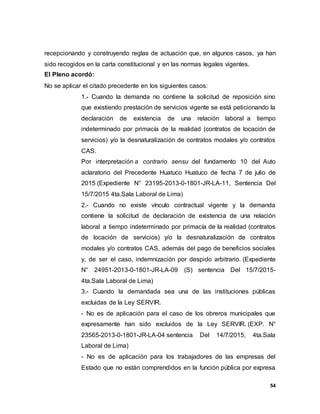 54
recepcionando y construyendo reglas de actuación que, en algunos casos, ya han
sido recogidos en la carta constitucional y en las normas legales vigentes.
El Pleno acordó:
No se aplicar el citado precedente en los siguientes casos:
1.- Cuando la demanda no contiene la solicitud de reposición sino
que existiendo prestación de servicios vigente se está peticionando la
declaración de existencia de una relación laboral a tiempo
indeterminado por primacía de la realidad (contratos de locación de
servicios) y/o la desnaturalización de contratos modales y/o contratos
CAS.
Por interpretación a contrario sensu del fundamento 10 del Auto
aclaratorio del Precedente Huatuco Huatuco de fecha 7 de julio de
2015 (Expediente N° 23195-2013-0-1801-JR-LA-11, Sentencia Del
15/7/2015 4ta.Sala Laboral de Lima)
2.- Cuando no existe vínculo contractual vigente y la demanda
contiene la solicitud de declaración de existencia de una relación
laboral a tiempo indeterminado por primacía de la realidad (contratos
de locación de servicios) y/o la desnaturalización de contratos
modales y/o contratos CAS, además del pago de beneficios sociales
y, de ser el caso, indemnización por despido arbitrario. (Expediente
N° 24951-2013-0-1801-JR-LA-09 (S) sentencia Del 15/7/2015-
4ta.Sala Laboral de Lima)
3.- Cuando la demandada sea una de las instituciones públicas
excluidas de la Ley SERVIR.
- No es de aplicación para el caso de los obreros municipales que
expresamente han sido excluidos de la Ley SERVIR. (EXP. N°
23565-2013-0-1801-JR-LA-04 sentencia Del 14/7/2015, 4ta.Sala
Laboral de Lima)
- No es de aplicación para los trabajadores de las empresas del
Estado que no están comprendidos en la función pública por expresa
 